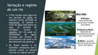 Variação e regime
de um rio
 O Rio recebe mais água em
seu período de cheia, se
subirem muito ocorrem as
enchentes. Já quando o
nível da água está baixo ou
seja, no período de
estiagem, ocorre a
vazante. Um rio pode ser
alimentado de águas
oriundas das chuvas, do
derretimento da neve e do
derretimento de geleiras.
 No Brasil apenas o rio
Solimões- Amazonas tem o
sistema misto os demais
rios são de regime pluvial.
 