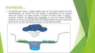 Inundação...
 No período das cheias, a calha (espaço que um rio ocupa quando não está
transbordando), de muitos rios não suporta o escoamento de um volume
maior de chuvas e as águas passam a ocupar um leito maior, a várzea ,
chamada também de planície de inundação. A área de várzea também
pertence ao rio, por isso ocupar áreas de várzeas significa construir dentro da
parte de um rio que naturalmente ocupa-o no período das cheias.
 