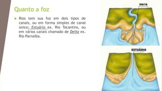 Quanto a foz
 Rios tem sua foz em dois tipos de
canais, ou em forma simples de canal
único: Estuário ex. Rio Tocantins, ou
em vários canais chamado de Delta ex.
Rio Parnaíba.
 