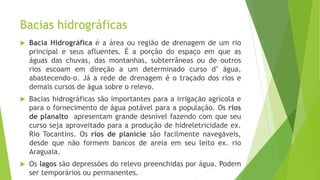 Bacias hidrográficas
 Bacia Hidrográfica é a área ou região de drenagem de um rio
principal e seus afluentes. É a porção do espaço em que as
águas das chuvas, das montanhas, subterrâneas ou de outros
rios escoam em direção a um determinado curso d’ água,
abastecendo-o. Já a rede de drenagem é o traçado dos rios e
demais cursos de água sobre o relevo.
 Bacias hidrográficas são importantes para a irrigação agrícola e
para o fornecimento de água potável para a população. Os rios
de planalto apresentam grande desnível fazendo com que seu
curso seja aproveitado para a produção de hidreletricidade ex.
Rio Tocantins. Os rios de planície são facilmente navegáveis,
desde que não formem bancos de areia em seu leito ex. rio
Araguaia.
 Os lagos são depressões do relevo preenchidas por água. Podem
ser temporários ou permanentes.
 