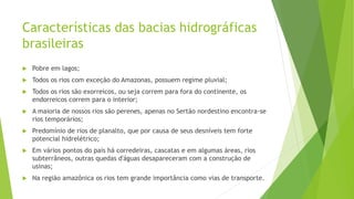 Características das bacias hidrográficas
brasileiras
 Pobre em lagos;
 Todos os rios com exceção do Amazonas, possuem regime pluvial;
 Todos os rios são exorreicos, ou seja correm para fora do continente, os
endorreicos correm para o interior;
 A maioria de nossos rios são perenes, apenas no Sertão nordestino encontra-se
rios temporários;
 Predomínio de rios de planalto, que por causa de seus desníveis tem forte
potencial hidrelétrico;
 Em vários pontos do país há corredeiras, cascatas e em algumas áreas, rios
subterrâneos, outras quedas d'águas desapareceram com a construção de
usinas;
 Na região amazônica os rios tem grande importância como vias de transporte.
 