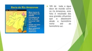  18% de toda a água
doce do mundo corre
no rio Amazonas, este
fato é resultado dos
seus grandes afluentes
que o abastecem
desde o hemisfério
norte até ao
hemisfério sul.
 