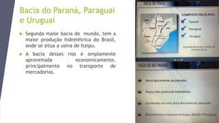Bacia do Paraná, Paraguai
e Uruguai
 Segunda maior bacia do mundo, tem a
maior produção hidrelétrica do Brasil,
onde se situa a usina de Itaipu.
 A bacia desses rios é amplamente
aproveitada economicamente,
principalmente no transporte de
mercadorias.
 