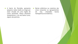  A bacia do Parnaíba apresenta
pequena vazão media ao longo por
estar situada em uma região de
clima semiárido. Possui afluentes
temporários e, em seu baixo curso,
alguns são perenes.
 Bacias atlânticas ou costeiras são
cinco conjuntos ou agrupamentos
de rios, chamados bacias
hidrográficas do Atlântico.
 