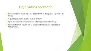 Hoje vamos aprender...
 Compreender a distribuição e a disponibilidade de água na superfície da
terra;
 O que são aquíferos e como eles se formam;
 Quais os impactos ambientais que estão ocorrendo sobre eles;
 Como se formam e quais são as características dos rios e das bacias
hidrográficas.
 