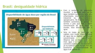Brasil: desigualdade hídrica
 Com o aumento da população
mundial a demanda pelo uso da
água também aumentou, seja pela
urbanização, seja pela atividade
industrial ou pela atividade
agropecuária. No Brasil a demanda
também aumentou, e apesar de
sermos o país que tem a maior
concentração de água doce no
mundo, essa distribuição não é
igual.
 Veja no mapa ao lado que as
regiões com maior disponibilidade
de agua são as regiões com menos
concentração populacional.
Observe que a região onde tem
mais água é a região norte que
concentra apenas 8% dos brasileiros
já na Sudeste onde moram 43% dos
brasileiros a disponibilidade de
água é de apenas 6%.
 