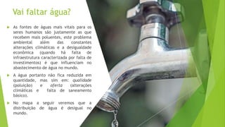 Vai faltar água?
 As fontes de águas mais vitais para os
seres humanos são justamente as que
recebem mais poluentes, este problema
ambiental além das constantes
alterações climáticas e a desigualdade
econômica (quando há falta de
infraestrutura caracterizada por falta de
investimentos) é que influenciam no
abastecimento de água no mundo.
 A água portanto não fica reduzida em
quantidade, mas sim em: qualidade
(poluição) e oferta (alterações
climáticas e falta de saneamento
básico).
 No mapa a seguir veremos que a
distribuição de água é desigual no
mundo.
 