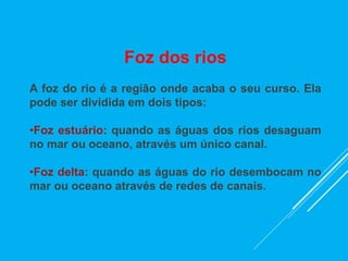 Foz dos rios
A foz do rio é a região onde acaba o seu curso. Ela
pode ser dividida em dois tipos:
•Foz estuário: quando as águas dos rios desaguam
no mar ou oceano, através um único canal.
•Foz delta: quando as águas do rio desembocam no
mar ou oceano através de redes de canais.
 