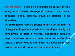 A hidrografia é o ramo da geografia física que estuda
as águas do planeta, abrangendo portanto rios, mares,
oceanos, lagos, geleiras, água do subsolo e da
atmosfera.
Os hidrógrafos são os profissionais que estudam a
hidrografia do planeta, analisam e catalogam as águas
navegáveis de todo o mundo, elaborando cartas e
mapas que mostram em detalhes a formação dos
canais, a profundidade das águas e a localização dos
canais, bancos de areia, correntes marítimas, etc
 
