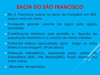 BACIA DO SÃO FRANCISCO
 Rio S. Francisco nasce na Serra da Canastra em MG,
segue rumo sul-norte.
 Transporta grande volume de água pela região
semiárida.
 Contribuição histórica, pois permitiu a fixação de
população ribeirinha e a criação de várias cidades.
 Potencial hídrico aproveitado para irrigar os solos
férteis à sua margem. (Fruticultura)
 Potencial hidrelétrico, explorado pelas usinas de
Sobradinho (BA), Três Marias(MG), Paulo Afonso (AL)
entre outras.
 Afluentes temporários;
 
