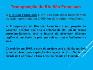 Transposição do Rio São Francisco
O Rio São Francisco é um dos rios mais importantes
do país, com mais de 2.000 km de trecho navegáveis.
A Transposição do Rio São Francisco é um projeto do
Governo Federal, que visa a criação de 600 km de canais
aproximadamente, com o intuito de abastecer diversas
regiões do nordeste do país que sofrem com o fenômeno da
seca.
Concebido em 1985, a obra do projeto está dividida em dois
grandes eixos para captação das águas: o Eixo Norte, na
cidade de Cabrobó e o Eixo Leste na cidade de Floresta.
 