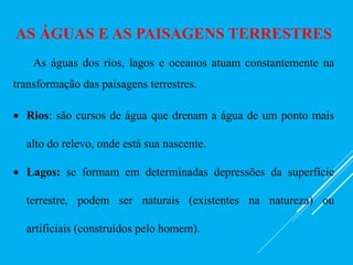 AS ÁGUAS E AS PAISAGENS TERRESTRES
As águas dos rios, lagos e oceanos atuam constantemente na
transformação das paisagens terrestres.
 Rios: são cursos de água que drenam a água de um ponto mais
alto do relevo, onde está sua nascente.
 Lagos: se formam em determinadas depressões da superfície
terrestre, podem ser naturais (existentes na natureza) ou
artificiais (construídos pelo homem).
 