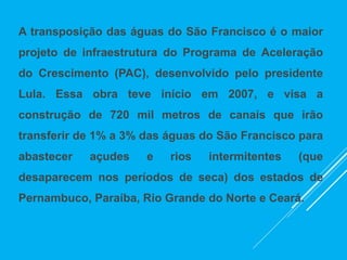 A transposição das águas do São Francisco é o maior
projeto de infraestrutura do Programa de Aceleração
do Crescimento (PAC), desenvolvido pelo presidente
Lula. Essa obra teve início em 2007, e visa a
construção de 720 mil metros de canais que irão
transferir de 1% a 3% das águas do São Francisco para
abastecer açudes e rios intermitentes (que
desaparecem nos períodos de seca) dos estados de
Pernambuco, Paraíba, Rio Grande do Norte e Ceará.
 