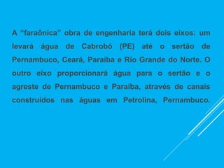 A “faraônica” obra de engenharia terá dois eixos: um
levará água de Cabrobó (PE) até o sertão de
Pernambuco, Ceará, Paraíba e Rio Grande do Norte. O
outro eixo proporcionará água para o sertão e o
agreste de Pernambuco e Paraíba, através de canais
construídos nas águas em Petrolina, Pernambuco.
 
