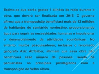 Estima-se que serão gastos 7 bilhões de reais durante a
obra, que deverá ser finalizada em 2015. O governo
afirma que a transposição beneficiará mais de 12 milhões
de habitantes do semiárido nordestino, proporcionando
água para suprir as necessidades humanas e impulsionar
o desenvolvimento de atividades econômicas. No
entanto, muitos pesquisadores, inclusive o renomado
geógrafo Aziz Ab’Saber, afirmam que essa obra não
beneficiará esse número de pessoas, sendo os
pecuaristas os principais privilegiados com a
transposição do Velho Chico.
 