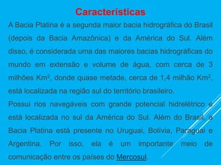 Características
A Bacia Platina é a segunda maior bacia hidrográfica do Brasil
(depois da Bacia Amazônica) e da América do Sul. Além
disso, é considerada uma das maiores bacias hidrográficas do
mundo em extensão e volume de água, com cerca de 3
milhões Km2, donde quase metade, cerca de 1,4 milhão Km2,
está localizada na região sul do território brasileiro.
Possui rios navegáveis com grande potencial hidrelétrico e
está localizada no sul da América do Sul. Além do Brasil, a
Bacia Platina está presente no Uruguai, Bolívia, Paraguai e
Argentina. Por isso, ela é um importante meio de
comunicação entre os países do Mercosul.
 