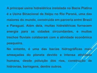 A principal usina hidrelétrica instalada na Bacia Platina
é a Usina Binacional de Itaipu no Rio Paraná, uma das
maiores do mundo, construída em parceria entre Brasil
e Paraguai. Além dela, muitas hidrelétricas fornecem
energia para as cidades circundantes, e muitos
trechos fluviais colaboram com a atividade econômica
pesqueira.
No entanto, é uma das bacias hidrográficas mais
ameaçadas do planeta devido a intensa atividade
humana, desde poluição dos rios, construção de
hidrovias, barragens, dentre outros.
 