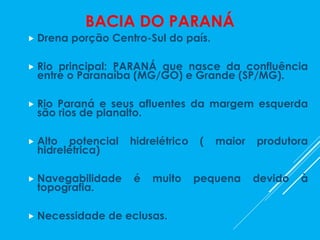 BACIA DO PARANÁ
 Drena porção Centro-Sul do país.
 Rio principal: PARANÁ que nasce da confluência
entre o Paranaíba (MG/GO) e Grande (SP/MG).
 Rio Paraná e seus afluentes da margem esquerda
são rios de planalto.
 Alto potencial hidrelétrico ( maior produtora
hidrelétrica)
 Navegabilidade é muito pequena devido à
topografia.
 Necessidade de eclusas.
 