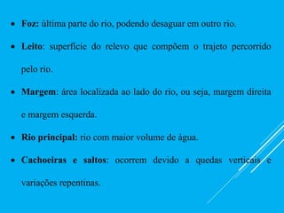  Foz: última parte do rio, podendo desaguar em outro rio.
 Leito: superfície do relevo que compõem o trajeto percorrido
pelo rio.
 Margem: área localizada ao lado do rio, ou seja, margem direita
e margem esquerda.
 Rio principal: rio com maior volume de água.
 Cachoeiras e saltos: ocorrem devido a quedas verticais e
variações repentinas.
 