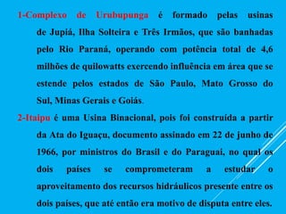 1-Complexo de Urubupunga é formado pelas usinas
de Jupiá, Ilha Solteira e Três Irmãos, que são banhadas
pelo Rio Paraná, operando com potência total de 4,6
milhões de quilowatts exercendo influência em área que se
estende pelos estados de São Paulo, Mato Grosso do
Sul, Minas Gerais e Goiás.
2-Itaipu é uma Usina Binacional, pois foi construída a partir
da Ata do Iguaçu, documento assinado em 22 de junho de
1966, por ministros do Brasil e do Paraguai, no qual os
dois países se comprometeram a estudar o
aproveitamento dos recursos hidráulicos presente entre os
dois países, que até então era motivo de disputa entre eles.
 