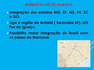 Integração dos estados MG, SP, MS, PR, SC
e GO;
Liga a região de Anhebi ( Sorocaba SP), até
Foz do Iguaçu.
Possibilita maior integração do Brasil com
os países do Mercosul.
HIDROVIA TIETÊ-PARANÁ
 