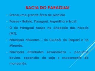 BACIA DO PARAGUAI
• Drena uma grande área de planície
• Países – Bolívia, Paraguai, Argentina e Brasil.
• O rio Paraguai nasce na chapada dos Perecis
(MT).
• Principais afluentes – rio Cuiabá, rio Taquarí e rio
Miranda.
• Principais atividades econômicas – pecuária
bovina, expansão da soja e escoamento do
manganês.
 