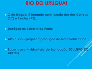 RIO DO URUGUAI
 O rio Uruguai é formado pela junção dos rios Canoas
(SC) e Pelotas (RS);
 Deságua no estuário da Prata;
 Alto curso – pequena produção de hidroeletricidade.
 Baixo curso – rizicultura de inundação (CULTIVO DE
ARROZ).
 