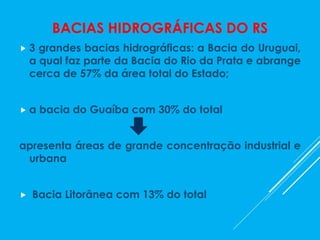 BACIAS HIDROGRÁFICAS DO RS
 3 grandes bacias hidrográficas: a Bacia do Uruguai,
a qual faz parte da Bacia do Rio da Prata e abrange
cerca de 57% da área total do Estado;
 a bacia do Guaíba com 30% do total
apresenta áreas de grande concentração industrial e
urbana
 Bacia Litorânea com 13% do total
 