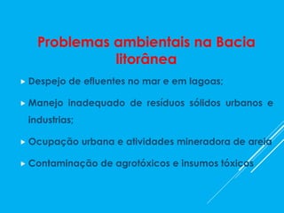 Problemas ambientais na Bacia
litorânea
 Despejo de efluentes no mar e em lagoas;
 Manejo inadequado de resíduos sólidos urbanos e
industrias;
 Ocupação urbana e atividades mineradora de areia
 Contaminação de agrotóxicos e insumos tóxicos
 