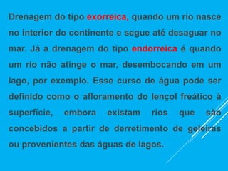 Drenagem do tipo exorreica, quando um rio nasce
no interior do continente e segue até desaguar no
mar. Já a drenagem do tipo endorreica é quando
um rio não atinge o mar, desembocando em um
lago, por exemplo. Esse curso de água pode ser
definido como o afloramento do lençol freático à
superfície, embora existam rios que são
concebidos a partir de derretimento de geleiras
ou provenientes das águas de lagos.
 