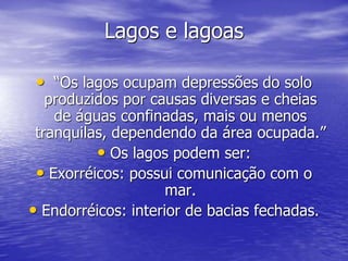Lagos e lagoas
• “Os lagos ocupam depressões do solo
produzidos por causas diversas e cheias
de águas confinadas, mais ou menos
tranquilas, dependendo da área ocupada.”
• Os lagos podem ser:
• Exorréicos: possui comunicação com o
mar.
• Endorréicos: interior de bacias fechadas.
 