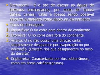 • Drenagem: é o ato de escoar as águas de
terrenos encharcados, por meio de tubos,
túneis, canais, valas e fossos sendo possível
recorrer a motores como apoio ao escoamento.
• Tipos de drenagem:
1. Endorréica: O rio corre para dentro do continente.
2. Exorréica: O rio corre para fora do continente.
3. Arréica: O rio não possui uma direção certa,
simplesmente desaparece por evaporação ou por
infiltração. (Existem rios que desaparecem no meio
do deserto)
4. Criptorréica: Caracterizada por rios subterrâneos,
como em áreas calcárias(grutas).
 