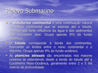 Relevo Submarino
• A plataforma continental é uma continuação natural
do relevo continental que se estende até o talude,
estando sob forte influência da água e dos sedimentos
que procedem dele. Ocupa apenas 8% do fundo
oceânico.
• O talude corresponde à borda dos continentes,
marcando os limites entre o reino continental e o
marinho. Ocupa apenas 9% do fundo oceânico.
• As planícies abissais são encontradas nos maiores
oceanos se estendendo desde a borda do talude até a
Cordilheira Meso-Oceânica, geralmente entre 2 e 5 mil
metros de profundidade
 