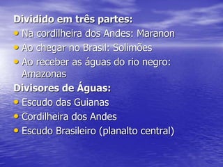 Dividido em três partes:
• Na cordilheira dos Andes: Maranon
• Ao chegar no Brasil: Solimões
• Ao receber as águas do rio negro:
Amazonas
Divisores de Águas:
• Escudo das Guianas
• Cordilheira dos Andes
• Escudo Brasileiro (planalto central)
 