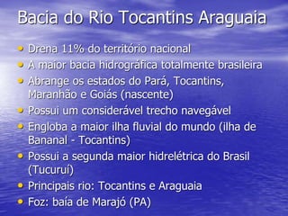 Bacia do Rio Tocantins Araguaia
• Drena 11% do território nacional
• A maior bacia hidrográfica totalmente brasileira
• Abrange os estados do Pará, Tocantins,
Maranhão e Goiás (nascente)
• Possui um considerável trecho navegável
• Engloba a maior ilha fluvial do mundo (ilha de
Bananal - Tocantins)
• Possui a segunda maior hidrelétrica do Brasil
(Tucuruí)
• Principais rio: Tocantins e Araguaia
• Foz: baía de Marajó (PA)
 