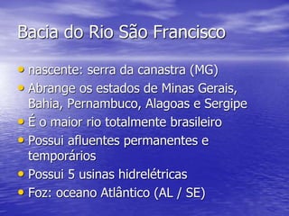 Bacia do Rio São Francisco
• nascente: serra da canastra (MG)
• Abrange os estados de Minas Gerais,
Bahia, Pernambuco, Alagoas e Sergipe
• É o maior rio totalmente brasileiro
• Possui afluentes permanentes e
temporários
• Possui 5 usinas hidrelétricas
• Foz: oceano Atlântico (AL / SE)
 