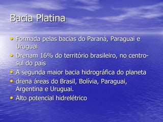 Bacia Platina
• Formada pelas bacias do Paraná, Paraguai e
Uruguai
• Drenam 16% do território brasileiro, no centro-
sul do país
• A segunda maior bacia hidrográfica do planeta
• drena áreas do Brasil, Bolívia, Paraguai,
Argentina e Uruguai.
• Alto potencial hidrelétrico
 