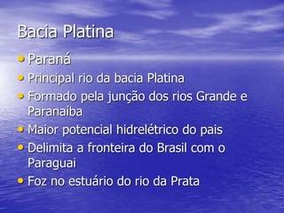 Bacia Platina
• Paraná
• Principal rio da bacia Platina
• Formado pela junção dos rios Grande e
Paranaíba
• Maior potencial hidrelétrico do pais
• Delimita a fronteira do Brasil com o
Paraguai
• Foz no estuário do rio da Prata
 