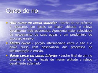 Curso do rio
• Alto curso ou curso superior - trecho do rio próximo
à nascente, em locais de maior altitude e relevo
geralmente mais acidentado. Apresenta maior velocidade
de escoamento de suas águas e um predomínio do
processo erosivo
• Médio curso - porção intermediária entre o alto e o
baixo curso com observância dos processos de
sedimentação e erosão.
• Baixo curso ou curso inferior - trecho final de um rio
próximo à foz, em locais de menor altitude e relevo
geralmente aplainado
 