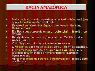    Maior bacia do mundo. Aproximadamente 6 milhões km2 (dos
    quais 3,9 milhões estão no Brasil)
   Envolve Peru, Colômbia, Equador, Venezuela, Guianas,
    Bolívia e Brasil.
   É a Bacia que apresenta o maior potencial hidroelétrico
    do país.
   Principal rio é o Amazonas, que nasce na Cordilheira dos
    Andes (Peru).
   O rio Negro é o principal afluente do Amazonas.
   O Amazonas é um rio de planície com 3,165 km de extensão.
   O rio Amazonas apresenta duas cheias anuais . Seus
    afluentes provêm tanto do hemisfério norte, quanto do
    hemisfério sul.
   Apresenta excelente potencial para navegação desde Belém
    até Manaus.
 