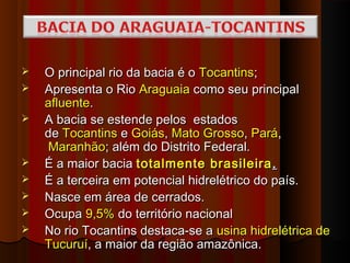   O principal rio da bacia é o Tocantins;
   Apresenta o Rio Araguaia como seu principal
    afluente.
   A bacia se estende pelos  estados
    de Tocantins e Goiás, Mato Grosso, Pará,
     Maranhão; além do Distrito Federal.
   É a maior bacia totalmente brasileira .
   É a terceira em potencial hidrelétrico do país.
   Nasce em área de cerrados.
   Ocupa 9,5% do território nacional
   No rio Tocantins destaca-se a usina hidrelétrica de
    Tucuruí, a maior da região amazônica.
 