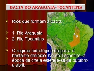    Rios que formam a bacia:

   1. Rio Araguaia
   2. Rio Tocantins

   O regime hidrológico da bacia é
    bastante definido. No rio Tocantins, a
    época de cheia estende-se de outubro
    a abril.
 