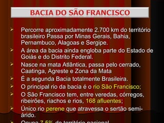    Percorre aproximadamente 2.700 km do território
    brasileiro Passa por Minas Gerais, Bahia,
    Pernambuco, Alagoas e Sergipe.
   A área da bacia ainda engloba parte do Estado de
    Goiás e do Distrito Federal.
   Nasce na mata Atlântica, passa pelo cerrado,
    Caatinga, Agreste e Zona da Mata
   É a segunda Bacia totalmente Brasileira.
   O principal rio da bacia é o rio São Francisco;
   O São Francisco tem, entre veredas, córregos,
    ribeirões, riachos e rios, 168 afluentes;
   Único rio perene que atravessa o sertão semi-
    árido.
 