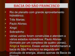    Rio de planalto com grande aproveitamento
    hidrelétrico.
   Três Marias;
   Paulo Afonso;
   Xingó
   Sobradinho
   várias usinas foram construídas e atendem a
    vários estados nordestinos: Paulo Afonso
    (formado por um complexo de quatro usinas),
    Xingó e Itaparica. Essas usinas transformaram a
    bacia do São Francisco na segunda em
    produção de energia, abaixo apenas da Bacia do
 