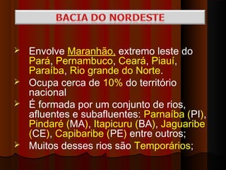  Envolve Maranhão, extremo leste do
  Pará, Pernambuco, Ceará, Piauí,
  Paraíba, Rio grande do Norte.
 Ocupa cerca de 10% do território
  nacional
 É formada por um conjunto de rios,
  afluentes e subafluentes: Parnaíba (PI),
  Pindaré (MA), Itapicuru (BA), Jaguaribe
  (CE), Capibaribe (PE) entre outros;
 Muitos desses rios são Temporários;
 