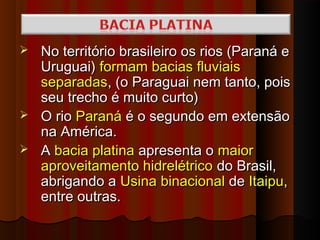  No território brasileiro os rios (Paraná e
  Uruguai) formam bacias fluviais
  separadas, (o Paraguai nem tanto, pois
  seu trecho é muito curto)
 O rio Paraná é o segundo em extensão
  na América.
 A bacia platina apresenta o maior
  aproveitamento hidrelétrico do Brasil,
  abrigando a Usina binacional de Itaipu,
  entre outras.
 