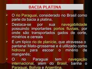  O rio Paraguai, considerado no Brasil como
  parte da bacia a platina,
 Destaca-se      por    sua    navegabilidade
  possuindo importantes portos fluviais, por
  onde são transportados gados de corte,
  minérios e cereais
 É um típico rio de planície, que atravessa o
  pantanal Mato-grossense e é utilizado como
  hidrovia para escoar o minério de
  manganês;
 O     rio   Paraguai      tem     navegação
  internacional, além do Brasil, banha o
  Paraguai, Bolívia e Argentina.
 