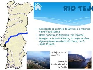 Rio Tejo

Estendendo-se ao longo de 900 km, é o maior rio
da Península Ibérica.
Nasce na Serra de Albarracim, em Espanha,
Desagua no Oceano Atlântico, em largo estuário,
alguns quilómetros adiante de Lisboa, em S.
Julião da Barra.


          Rio Tejo, Vale de
          Santarém

                 Portas do
          Rodão, Vila Velha
                 de Rodão
 
