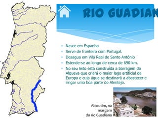 Rio Guadian

Nasce em Espanha
Serve de fronteira com Portugal.
Desagua em Vila Real de Santo António
Estende-se ao longo de cerca de 690 km.
No seu leito está construída a barragem do
Alqueva que criará o maior lago artificial da
Europa e cuja água se destinará a abastecer e
irrigar uma boa parte do Alentejo.




              Alcoutim, na
                   margem
           do rio Guadiana
 
