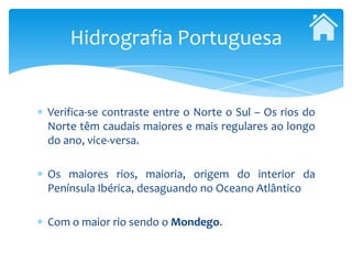 Hidrografia Portuguesa


Verifica-se contraste entre o Norte o Sul – Os rios do
Norte têm caudais maiores e mais regulares ao longo
do ano, vice-versa.

Os maiores rios, maioria, origem do interior da
Península Ibérica, desaguando no Oceano Atlântico

Com o maior rio sendo o Mondego.
 